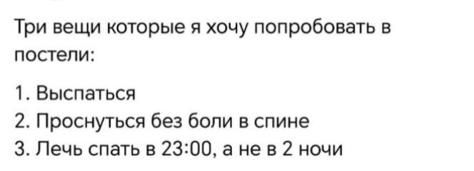 Три вещи которые я хочу попробовать в постели:
1. Выспаться
2. Проснуться без боли в спине
3. Лечь спать в 23:00, а не в 2 ночи