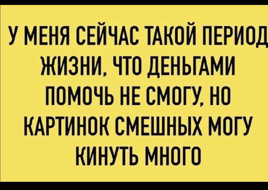У МЕНЯ СЕЙЧАС ТАКОЙ ПЕРИОД ЖИЗНИ, ЧТО ДЕНЬГАМИ ПОМОЧЬ НЕ СМОГУ, НО КАРТИНОК СМЕШНЫХ Могу КИНУТЬ МНОГО