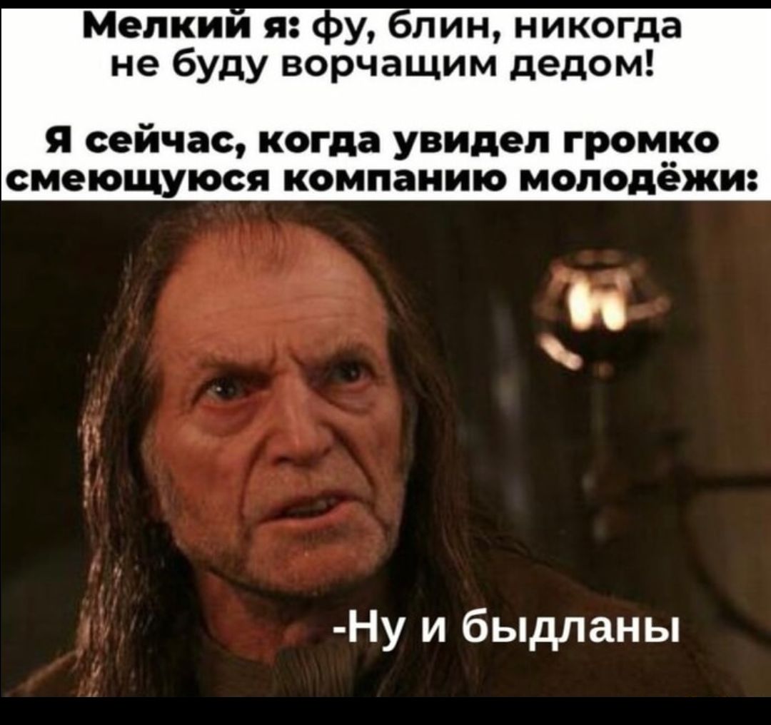 Мелкий я: фу, блин, никогда не буду ворчащим дедом!
Я сейчас, когда увидел громко смеющуюся компанию молодёжи:
- Ну и быдланы