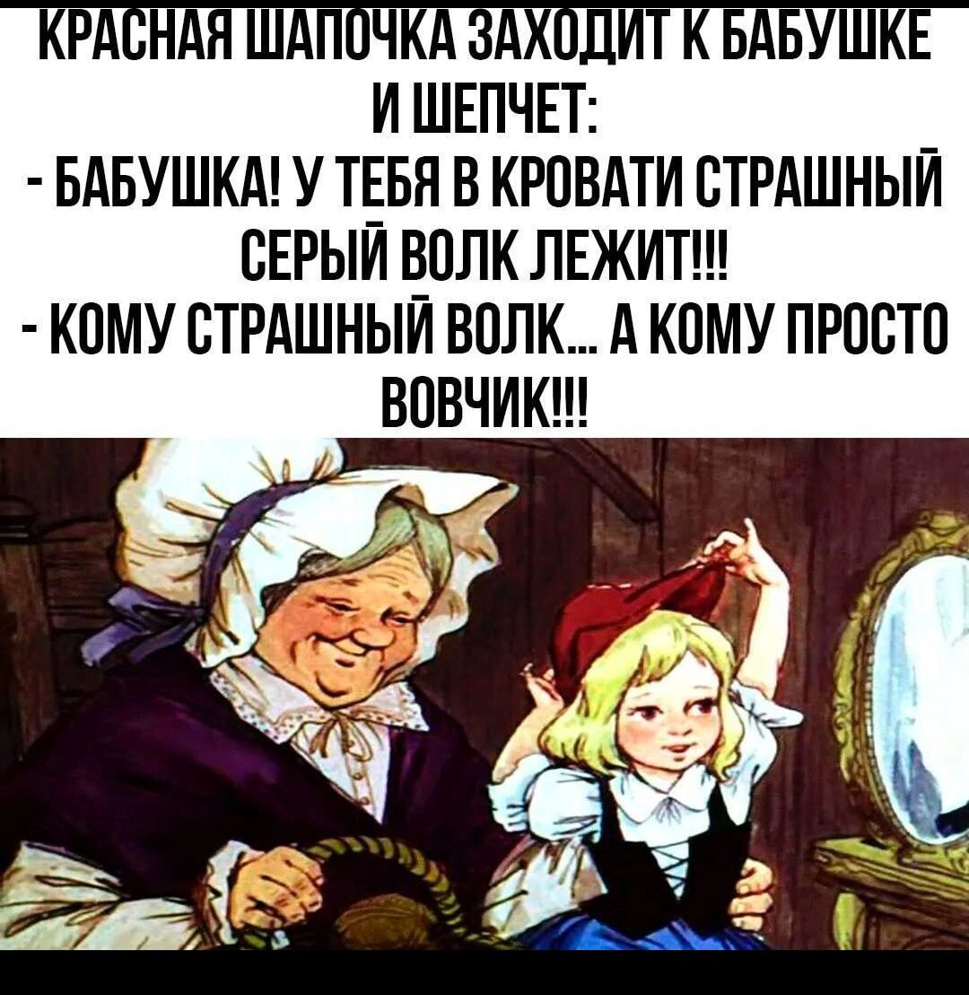 КРАСНАЯ ШАПОЧКА ЗАХОДИТ К БАБУШКЕ И ШЕПЧЕТ:
- БАБУШКА! У ТЕБЯ В КРОВАТИ СТРАШНЫЙ СЕРЫЙ ВОЛК ЛЕЖИТ!!!
- КОМУ СТРАШНЫЙ ВОЛК... А КОМУ ПРОСТО ВОВЧИК!!!