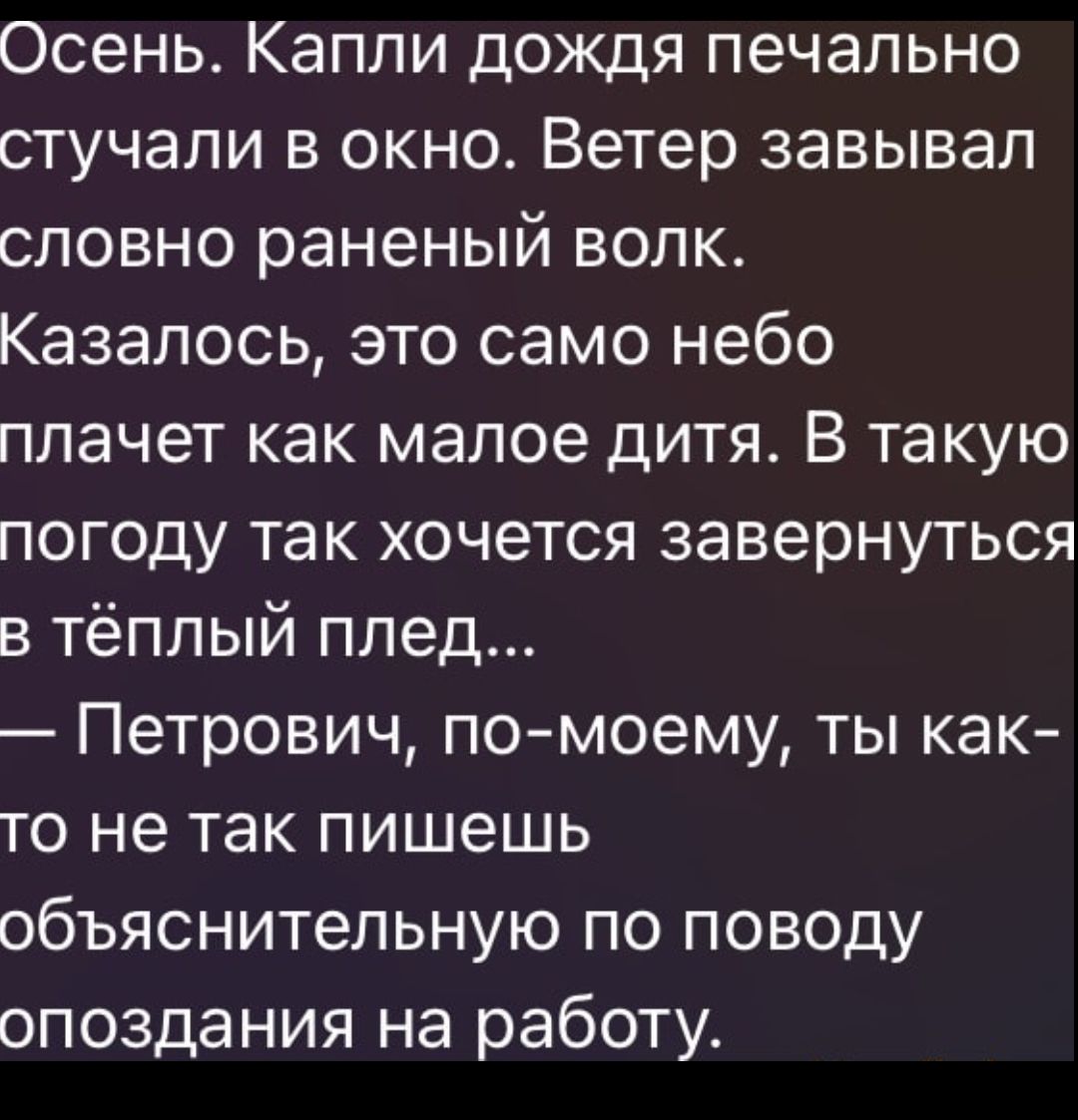 Осень. Капли дождя печально стучали в окно. Ветер завывал словно раненый волк.
Казалось, это само небо плачет как малое дитя. В такую погоду так хочется завернуться в тёплый плед...
— Петрович, по-моему, ты как-то не так пишешь объяснительно по поводу опоздания на работу.