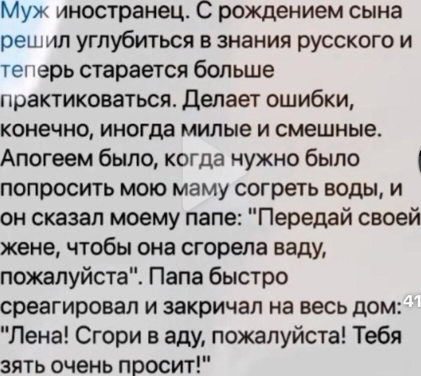 Муж иностранец. С рождением сына решил углубиться в знания русского и теперь старается больше практиковаться. Делает ошибки, конечно, иногда милые и смешные. Апогеем было, когда нужно было попросить мою маму согреть воды, и он сказал моему папе: 