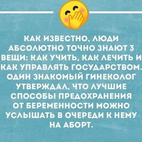 КАК ИЗВЕСТНО, ЛЮДИ АБСОЛЮТНО ТОЧНО ЗНАЮТ 3 ВЕЩИ: КАК УЧИТЬ, КАК ЛЕЧИТЬ И КАК УПРАВЛЯТЬ ГОСУДАРСТВОМ. ОДИН ЗНАКОМЫЙ ГИНЕКОЛОГ УТВЕРДАЛ, ЧТО ЛУЧШИЕ СПОСОБЫ ПРЕДОХРАНЕНИЯ ОТ БЕРЕМЕННОСТИ МОЖНО УСЛЫШАТЬ В ОЧЕРЕДИ К НЕМУ НА АБОРТ.