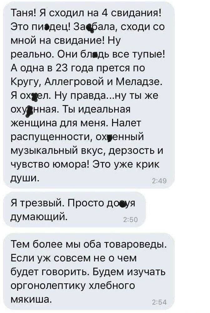 Таня! Я сходил на 4 свидания! Это пиздец! Забыла, сходи со мной на свидание! Ну реально. Они блядь все тупые! А одна в 23 года прется по Кругу, Аллегровой и Меладзе. Я охуел. Ну правда...ну ты же охуенная. Ты идеальная женщина для меня. Налет распущенности, охуенный музыкальный вкус, дерзость и чувство юмора! Это уже крик души.

Я трезвый. Просто дохуя думающий.

Тем более мы оба товароведы. Если уж совсем не о чем будет разговорить. Будем изучать оргонометику хлебного мякиша.