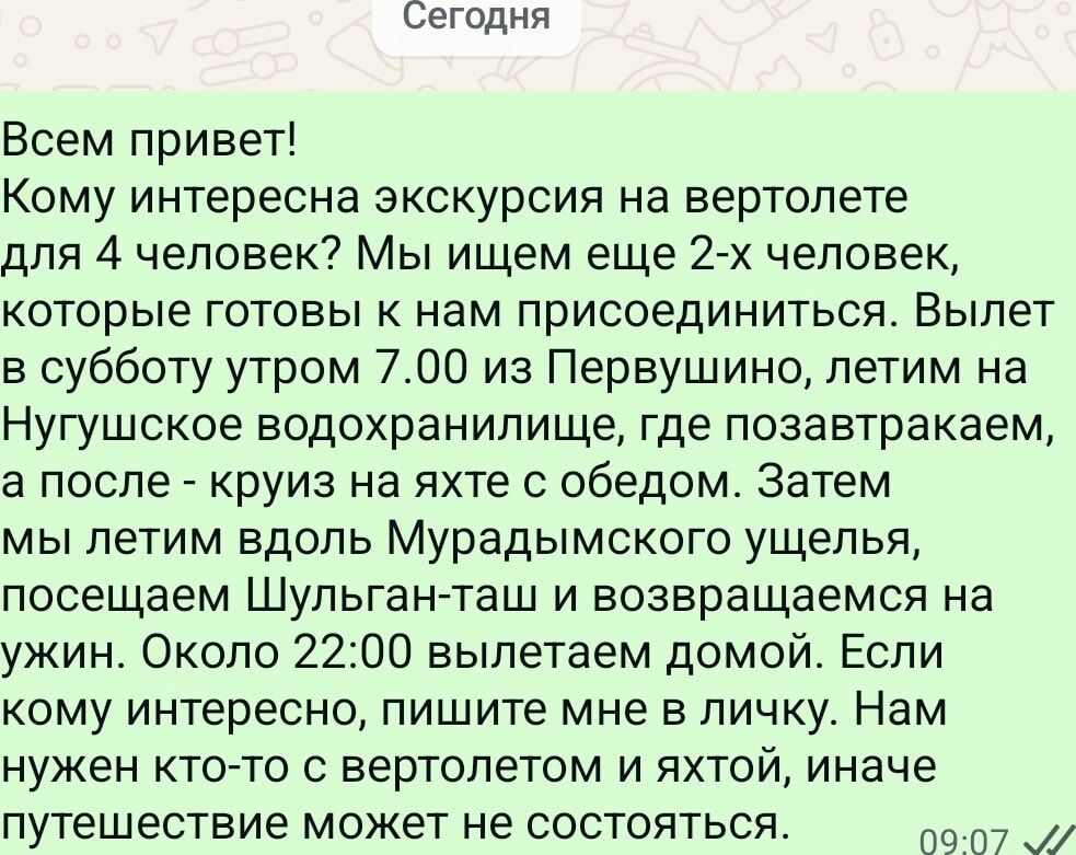 Всем привет! Кому интересна экскурсия на вертолете для 4 человек? Мы ищем еще 2-х человек, которые готовы к нам присоединиться. Вылет в субботу утром 7.00 из Первышино, летим на Нугушское водохранилище, где позавтракаем, а после - круиз на яхте с обедом. Затем мы летим вдоль Муратдинского ущелья, посещаем Шульган-таш и возвращаемся на ужин. Около 22:00 вылетаем домой. Если кому интересен, пишите мне в личку. Нам нужен кто-то с вертолетом и яхтой, иначе путешествие может не состояться.