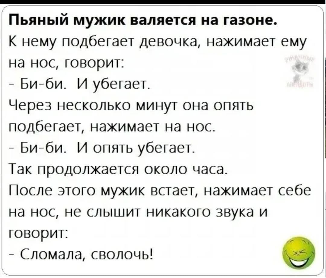 Пьяный мужик валяется на газоне.
К нему подбегает девочка, нажимает ему на нос, говорит:
- Би-би. И убегает.
Через несколько минут она опять подбегает, нажимает на нос.
- Би-би. И опять убегает.
Так продолжается около часа.
После этого мужик встает, нажимает себе на нос, не слышит никакого звука и говорит:
- Сломала, сволочь!
