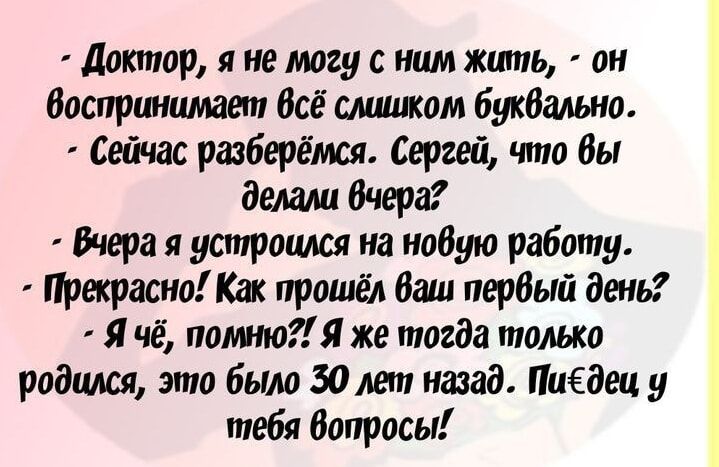 Доктор, я не могу с ним жить, - он воспринимает всё слишком буквально. - Сейчас разберёмся. Сергей, что вы делали вчера? - Вчера я устроился на новую работу. - Прекрасно! Как прошёл ваш первый день? - Я чё, помню?! Я же тогда только родился, это было 30 лет назад. Пидец, у тебя вопросы!