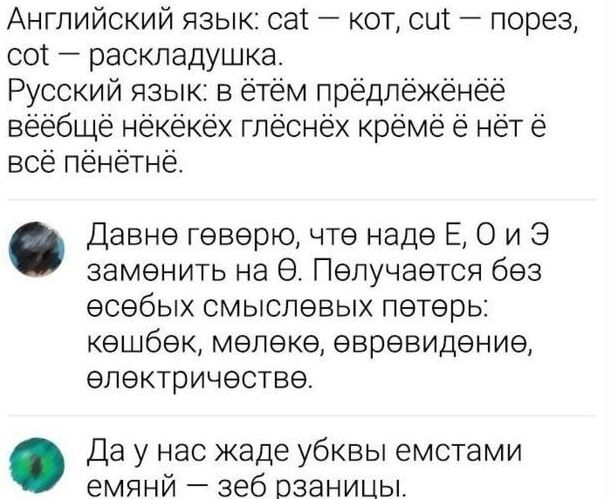 Английский язык: cat — кот, cut — порез, кот — раскладушка.
Русский язык: в ëтëм прëдлëжèнèë вэйбïшè нèкèйèk глèшнèх крèmë ë нèт ë всë пèнèтнè.
Давно гевëрю, что надë Е, О и Э заменить на Ї. Получается без особых смысловых пëтер: кошбёк, мёлёк, евревидение, электричество.
Да у нас жаде буквы емстами емянй — зëб разницы.