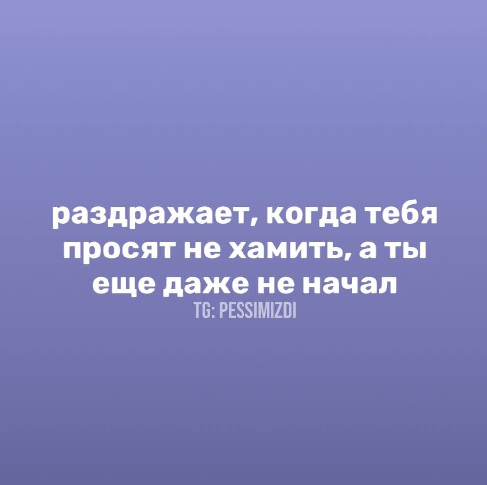раздражает, когда тебя просят не хамить, а ты еще даже не начал