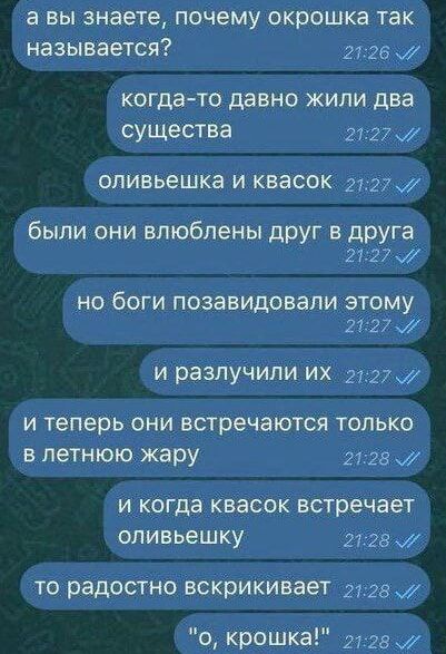 а вы знаете, почему окрошка так называется?
когда-то давно жили два существа
оливьешка и квасок
были они влюблены друг в друга
но боги позавидовали этому
и разлучили их
и теперь они встречаются только
в летнюю жару
и когда квасок встречает оливьешку
то радостно вскрикивает
