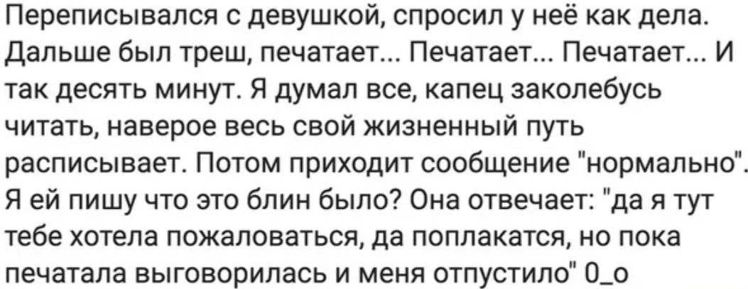 Переписывался с девушкой, спросил у неё как дела. Дальше был треш, печатает... Печатает... Печатает... И так десять минут. Я думал все, капец заколебусь читать, наверное весь свой жизненный путь расписывает. Потом приходит сообщение 