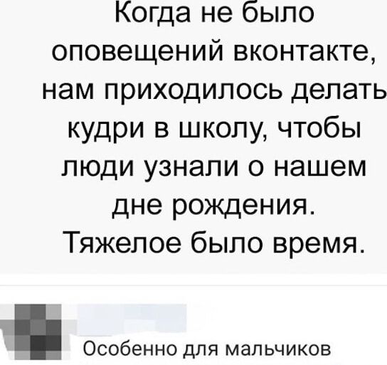 Когда не было оповещений вконтакте, нам приходилось делать кудри в школу, чтобы люди узнали о нашем дне рождения. Тяжелое было время.
