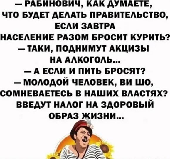 — РАБИНОВИЧ, КАК ДУМАЕТЕ, ЧТО БУДЕТ ДЕЛАТЬ ПРАВИТЕЛЬСТВО, ЕСЛИ ЗАВТРА НАСЕЛЕНИЕ РАЗОМ БРОСИТ КУРИТЬ?
— ТАКИ, ПОДНИМУТ АКЦИЗЫ НА АЛКОГОЛЬ...
— А ЕСЛИ И ПИТЬ БРОСЯТ?
— МОЛОДОЙ ЧЕЛОВЕК, ВИ ШО, СОМНЕВАЕТЕСЬ В НАШИХ ВЛАСТЯХ? ВВЕДУТ НАЛОГ НА ЗДОРОВЫЙ ОБРАЗ ЖИЗНИ...