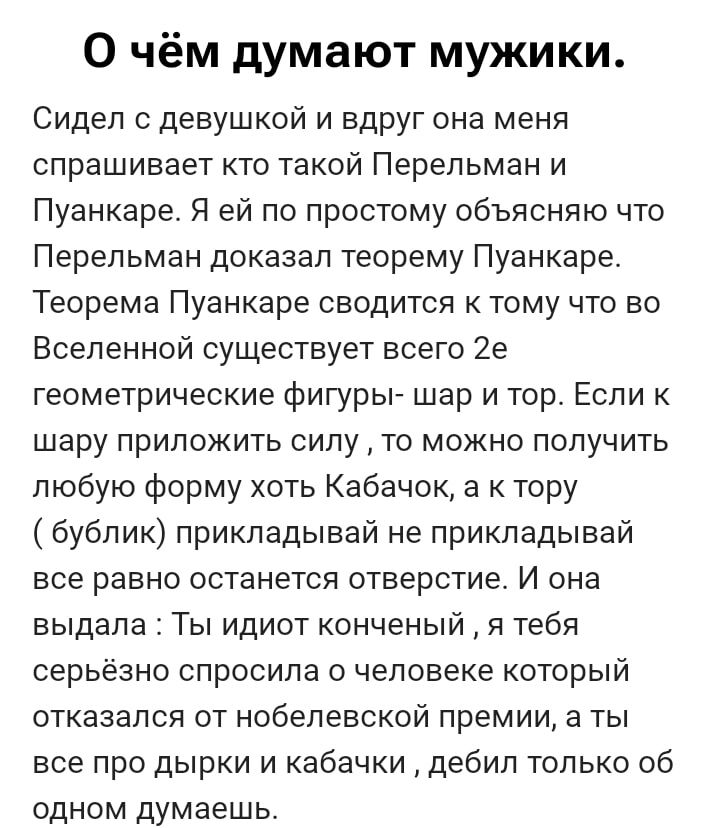 О чём думают мужики.
Сидел с девушкой и вдруг она меня спрашивает кто такой Перельман и Пуанкаре. Я ей по простому объясняю что Перельман доказал теорему Пуанкаре. Теорема Пуанкаре сводится к тому что во Вселенной существует всего 2e геометрические фигуры- шар и тор. Если к шару приложить силу, то можно получить любую форму хоть Кабачка, а к тору ( булки) прикладываешь и прикладной вес равно остачное отверстие. Ты итог конечный, а тебя всё равно изначально как человека, дебил толчком ты одно думаешь.