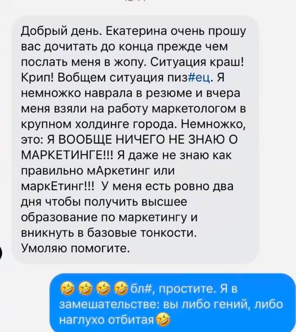 Добрый день. Екатерина, очень прошу вас дочитать до конца прежде чем послать меня в жопу. Ситуация краш! Крип! В общем, ситуация пиз#ец. Я немножко наврала в резюме и вчера меня взяли на работу маркетологом в крупном холодном городе. Немножко, это: Я ВООБЩЕ НИЧЕГО НЕ ЗНАЮ О МАРКЕТИНГЕ!!! Я даже не знаю как правильно маркетинг или маркеТинг!!! У меня есть ровно два дня чтобы получить высшее образование по маркетингу и вникнуть в базовые тонкости. Умоляю, помогите.

🤣🤣🤣бл#, простите. Я в замешательстве: вы либо гений, либо наглоху отбита.