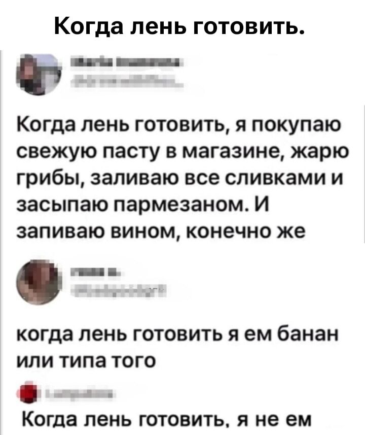 Когда лень готовить.

Когда лень готовить, я покупаю свежую пасту в магазине, жарю грибы, заливаю все сливками и засыпаю пармезаном. И запиваю вином, конечно же.

когда лень готовить я ем банан или типа того

Когда лень готовить, я не ем