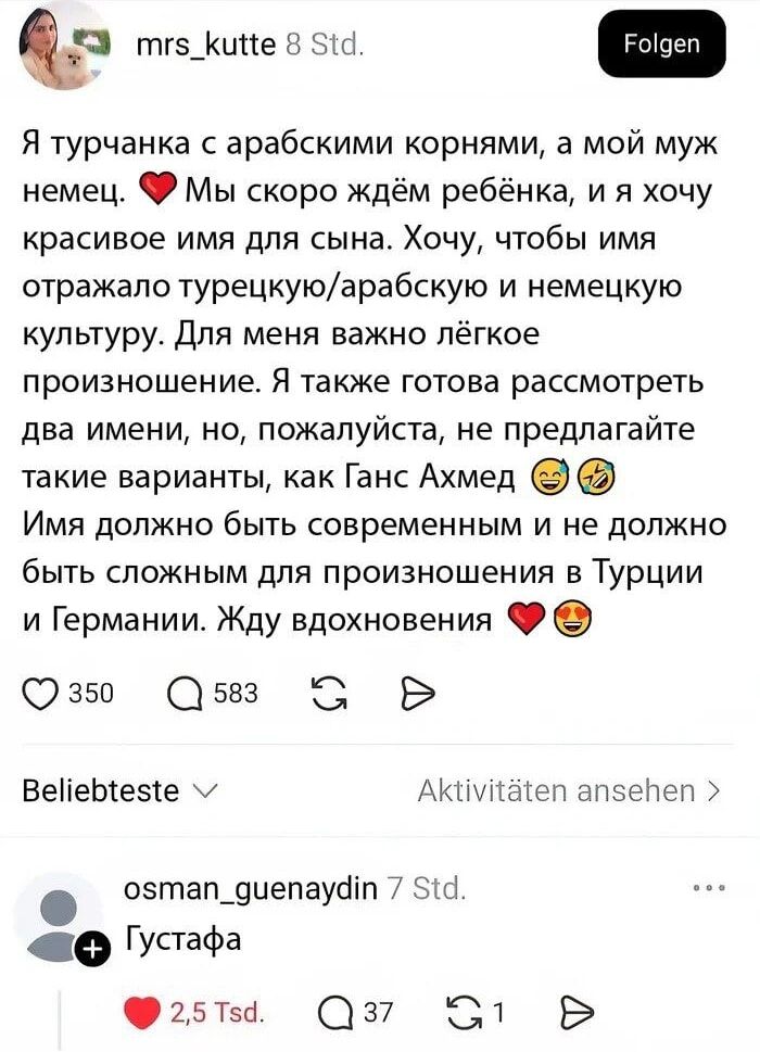 Я турчанка с арабскими корнями, а мой муж немец. ❤️ Мы скоро ждём ребёнка, и я хочу красивое имя для сына. Хочу, чтобы имя отражало турецкую/арабскую и немецкую культуру. Для меня важно лёгкое произношение. Я также готова рассмотреть два имени, но, пожалуйста, не предлагайте такие варианты, как Ганс Ахмед 😅🤣 Имя должно быть современным и не должно быть сложным для произношения в Турции и Германии. Жду вдохновения ❤️😎