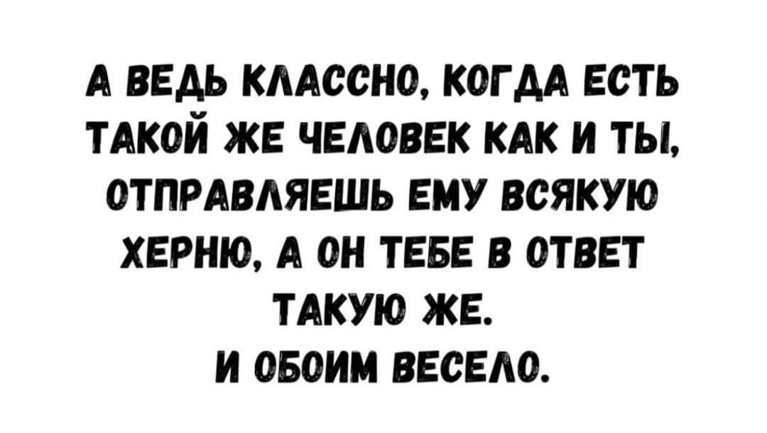 А ВЕДЬ КЛАССНО, КОГДА ЕСТЬ ТАКОЙ ЖЕ ЧЕЛОВЕК КАК И ТЫ, ОТПРАВЛЯЕШЬ ЕМУ ВСЯКУЮ ХЕРНЮ, А ОН ТЕБЕ В ОТВЕТ ТАКУЮ ЖЕ. И ОБОИМ ВЕСЕЛО.