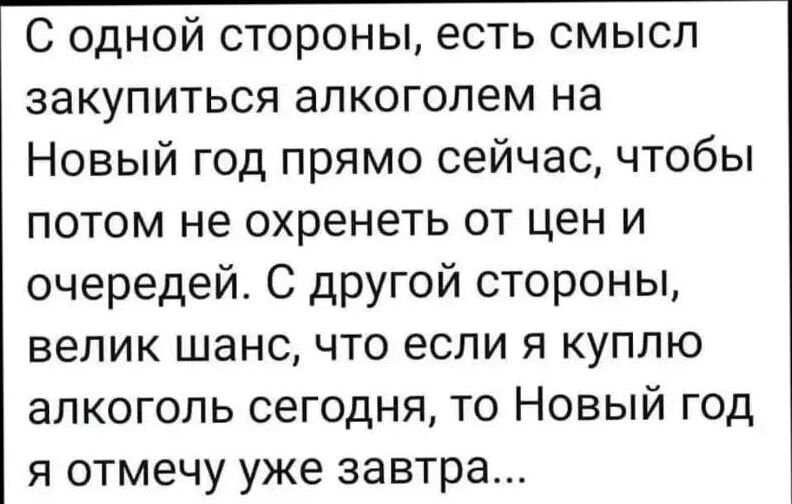 С одной стороны, есть смысл закупиться алкоголем на Новый год прямо сейчас, чтобы потом не охренеть от цен и очередей. С другой стороны, велик шанс, что если я куплю алкоголь сегодня, то Новый год я отмечу уже завтра...