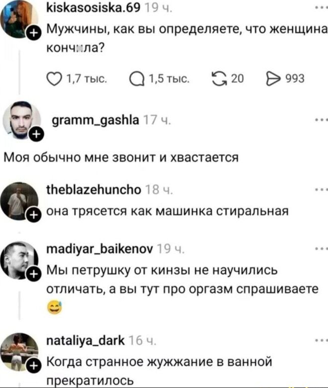 Мужчины, как вы определяете, что женщина кончила?
gramm_gashla 17 ч. она обычно мне звонит и хвастается
theblazehuncho 18 ч. она трясется как машинка стиральная
madiyar_baikenov 19 ч. Мы петрушку от кинзьны не научились отличать, а вы тут про оргазм спрашиваете
nataliya_dark 16 ч. Когда странное жужжание в ванной прекратилось