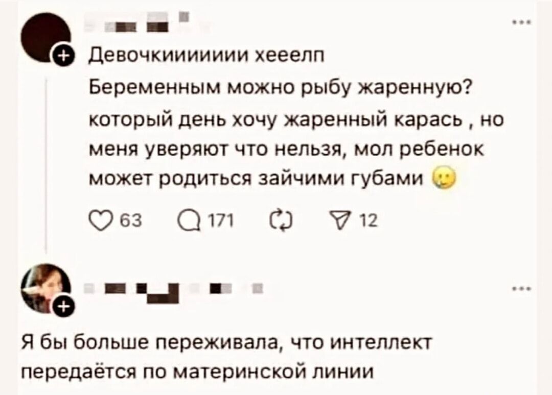 Девочки, помогите
Беременным можно рыбу жареную? каждый день хочу жареный карась, но меня уверяют что нельзя, мол ребёнок может родиться зайчьими губами 😗

Я бы больше переживала, что интеллект передаётся по материнской линии