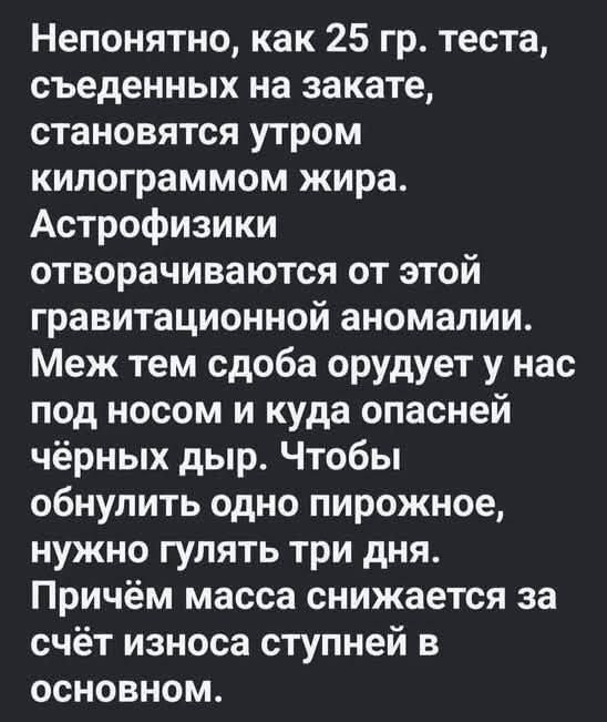 Непонятно, как 25 гр. теста, съеденных на закате, становятся утром килограммом жира. Астрофизики отговорчиваются от этой гравитационной аномалии. Меж тем сдоба орудует у нас под носом и куда опасней чёрных дыр. Чтобы обнулить одно пирожное, нужно гулять три дня. Причём масса снижается за счёт износа ступней в основном.