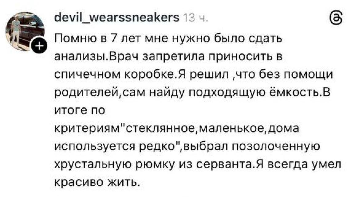 Помню в 7 лет мне нужно было сдать анализы. Врач запретила приносить в спичечном коробке. Я решил, что без помощи родителей сам найду подходящую ёмкость. В итоге по критериям 'стеклянное, маленькое, дома используcя редко' выбрал позолоченную хрустальную рюмку из сервантa. Я всегда умел красиво жить.