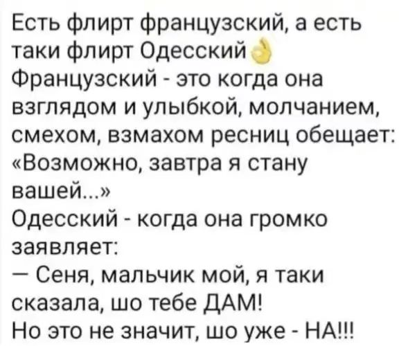 Есть флирт французский, а есть такой флирт Одесский. Французский - это когда она взглядом и улыбкой, молчанием, смехом, взмахом ресниц обещает: «Возможно, завтра я стану вашей...» Одесский - когда она громко заявляет: — Сеня, мальчик мой, я таки сказала, что тебе ДАМ! Но это не значит, шо уже - НА!!!