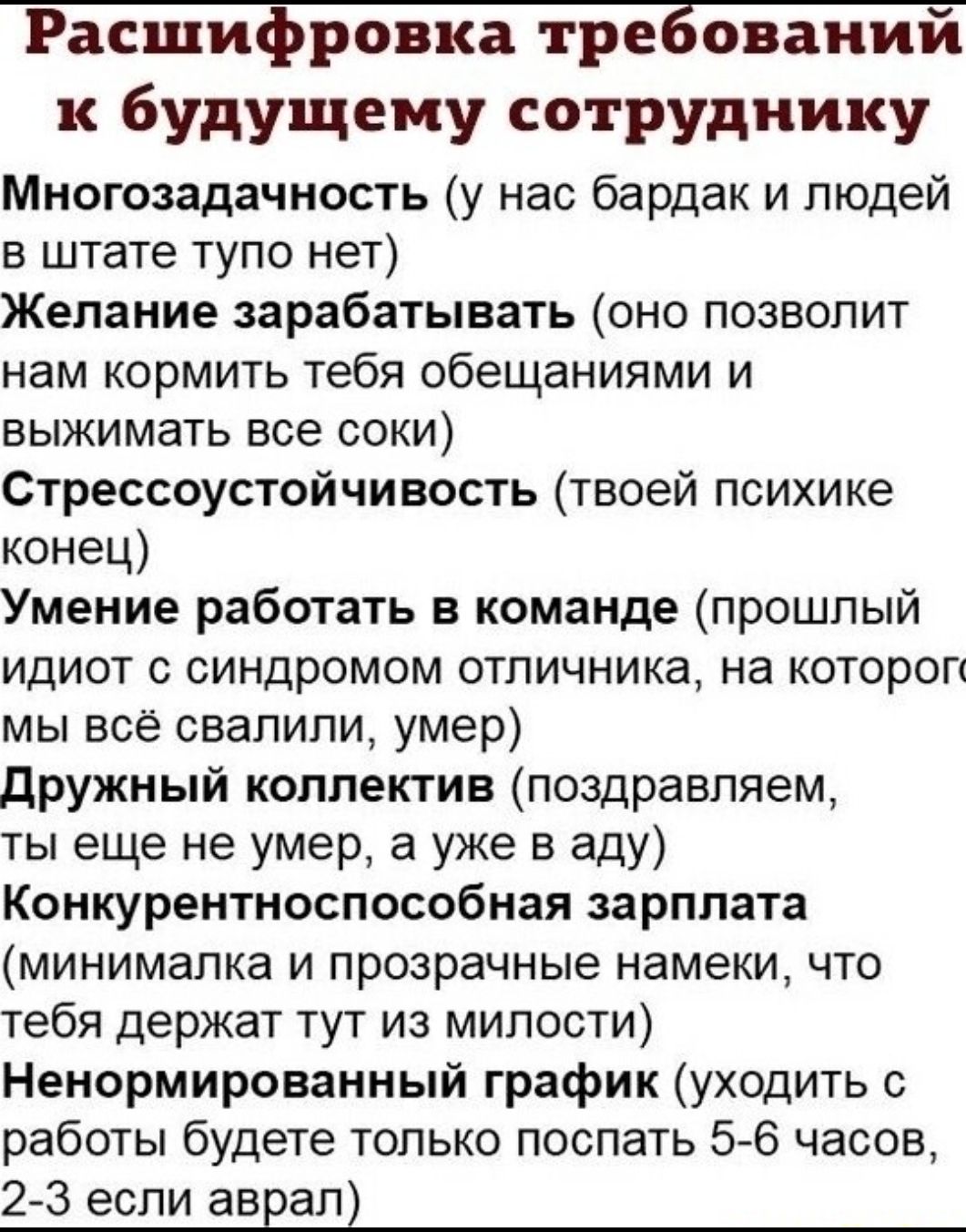 Расшифровка требовании к будущему сотруднику Многозадачность у нас бардак и людей в штате тупо нет Желание зарабатывать оно позволит нам кормить тебя обещаниями и выжимать все соки Стрессоустойчивость твоей психике конец Умение работать в команде прошлый идиот с синдромом отпичника на котороп мы всё свалили умер дружный коллектив поздравляем ты еще не умер а уже в аду Конкурентноспособная зарплата