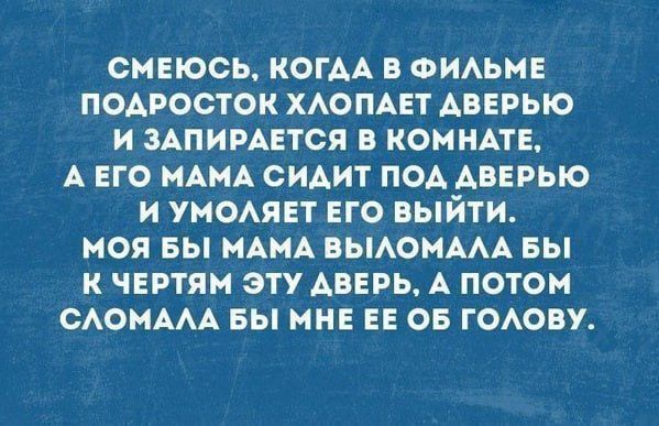 СМЕЮСЬ КОГДА В ФИЛЬМЕ ПОДРОСТОК ХЛОПАЕТ АВЕРЬЮ И ЗАПИРАЕТСЯ В КОМНАТЕ А ЕГО МАМА СИДИТ ПОД АВЕРЬЮ И УМОЛЯЕТ ЕГО ВЫЙТИ МОЯ БЫ МАМА ВЫЛОМАЛА БЫ К ЧЕРТЯМ ЭТУ АВЕРЬ А ПОТОМ СЛОМАЛА БЫ МНЕ ЕЕ ОБ ГОЛОВУ