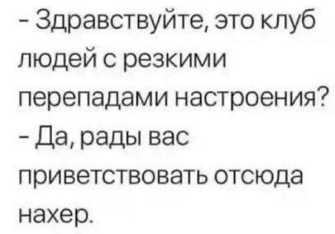 Здравствуйте это клуб людей с резкими перепадами настроения Да рады вас приветствовать отсюда нахер