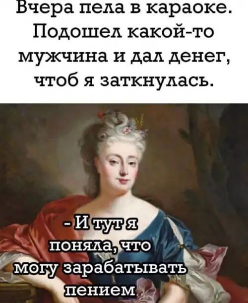 Вчера пела в караоке.
Подошел какой-то мужчина и дал денег, чтобы я заткнулась.
- И тут я поняла, что могу зарабатывать пенением.