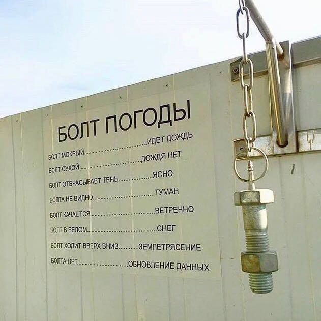 БОЛТ ПОГОДЫ

БОЛТ МОКРЫЙ ______ ИДЕТ ДОЖДЬ
БОЛТ СУХОЙ ______ ДОЖДЯ НЕТ
БОЛТ ОТБРАСЫВАЕТ ТЕНЬ ______ ЯСНО
БОЛТ НЕ ВИДЕН ______ ТУМАН
БОЛТ КАЧАЕТСЯ ______ ВЕТРЕННО
БОЛТ В БЕЛОМ ______ СНЁГ
БОЛТ ХОДИТ ВВЕРХ ВНИЗ ______ ЗЕМЛЕТРЯСЕНИЕ
БОЛТ НЕТ ______ ОБНОВЛЕНИЕ ДАННЫХ