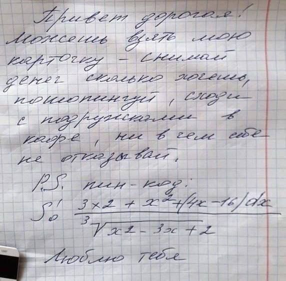Привет, дорогая! Можешь взять мою карточку, снимая деньги, сколько хочешь, просто с предупреждением, в кадре не в чем себе не отказывай.
P.S. мин. код:
50 3x^2 + x + 4/(4x-16)/dx
3/7x^2 - 3x + 2
Люблю тебя