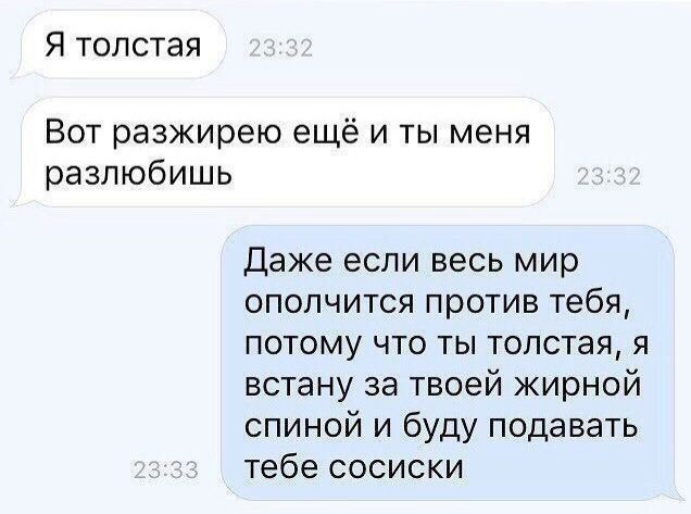 Я толстая
Вот разжирею ещё и ты меня разлюбишь
Даже если весь мир ополчитится против тебя, потому что ты толстая, я встану за твоей жирной спиной и буду подавать тебе сосиски