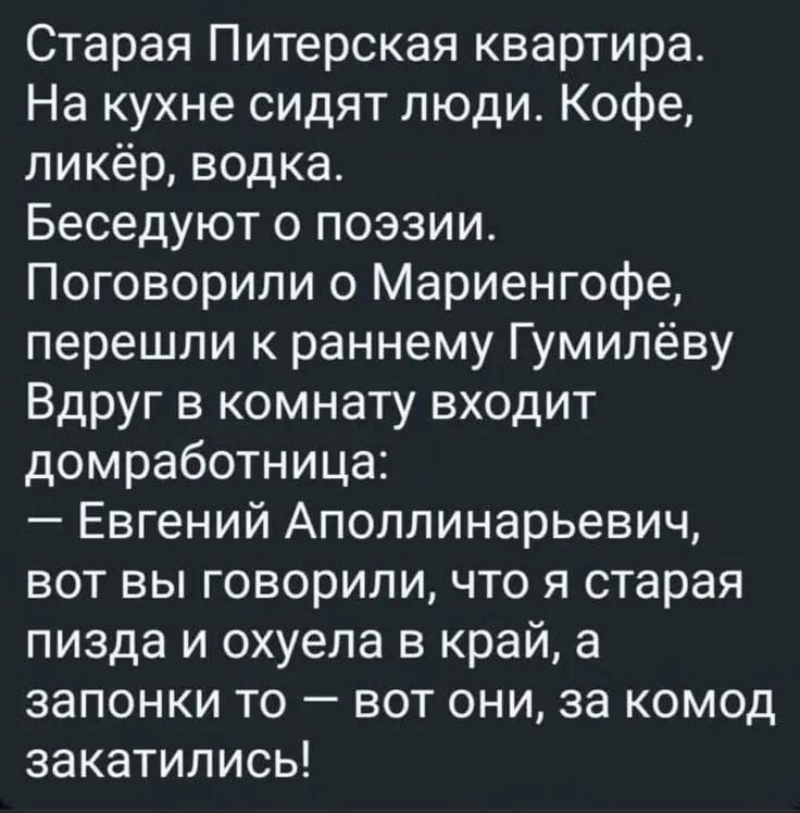 Старая Питерская квартира.
На кухне сидят люди. Кофе,
ликёр, водка.
Беседуют о поэзии.
Поговорили о Марьенгофе,
перешли к раннему Гумильёву
Вдруг в комнате входит домработница:
— Евгений Апполинарьевич, вот вы говорили, что я старая пизда и охуела в край, а запонки то — вот они, за комод закатились!