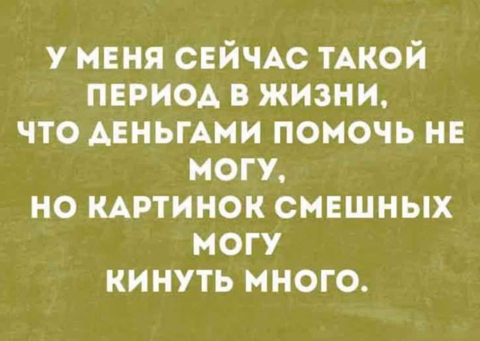 У МЕНЯ СЕЙЧАС ТАКОЙ ПЕРИОД В ЖИЗНИ, ЧТО ДЕНЬГАМИ ПОМОЧЬ НЕ МОГУ, НО КАРТИНОК СМЕШНЫХ МОГУ КИНУТЬ МНОГО.