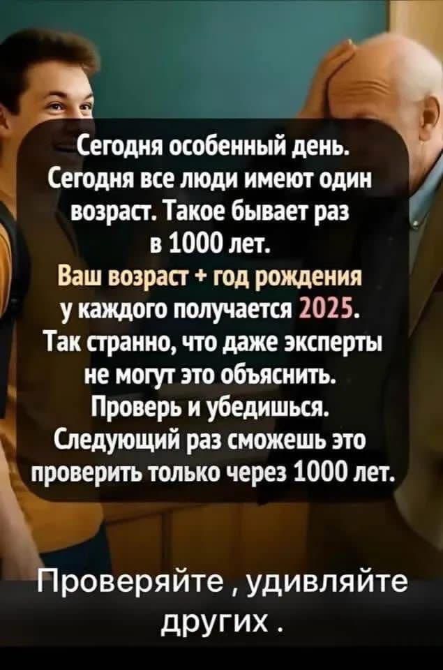 Сегодня особенный день. Сегодня все люди имеют один возраст. Такое бывает раз в 1000 лет. Ваш возраст + год рождения у каждого получается 2025. Так странно, что даже эксперты не могут это объяснить. Проверьь и убедишься. Следующий раз сможешь это проверить только через 1000 лет. Проверяйте, удивляйте других.