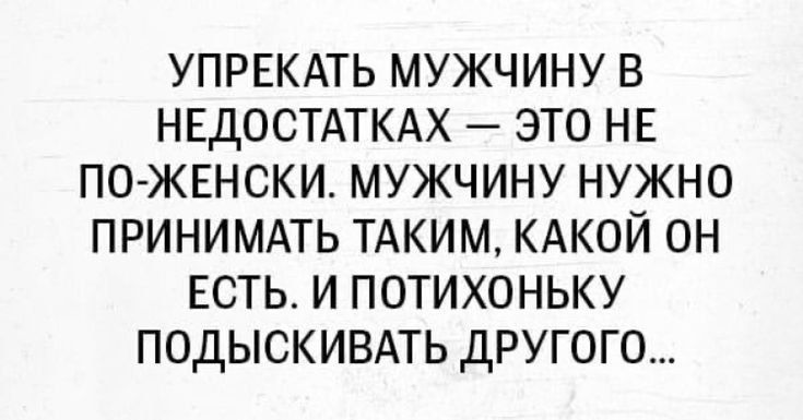УПРЕКАТЬ МУЖЧИНУ В НЕДОСТАТКАХ — ЭТО НЕ ПО-ЖЕНСКИ. МУЖЧИНУ НУЖНО ПРИНЯТЬ ТАКИМ, КАКОЙ ОН ЕСТЬ. И ПОТИХОНЬКУ ПОДЫСКИВАТЬ ДРУГОГО...