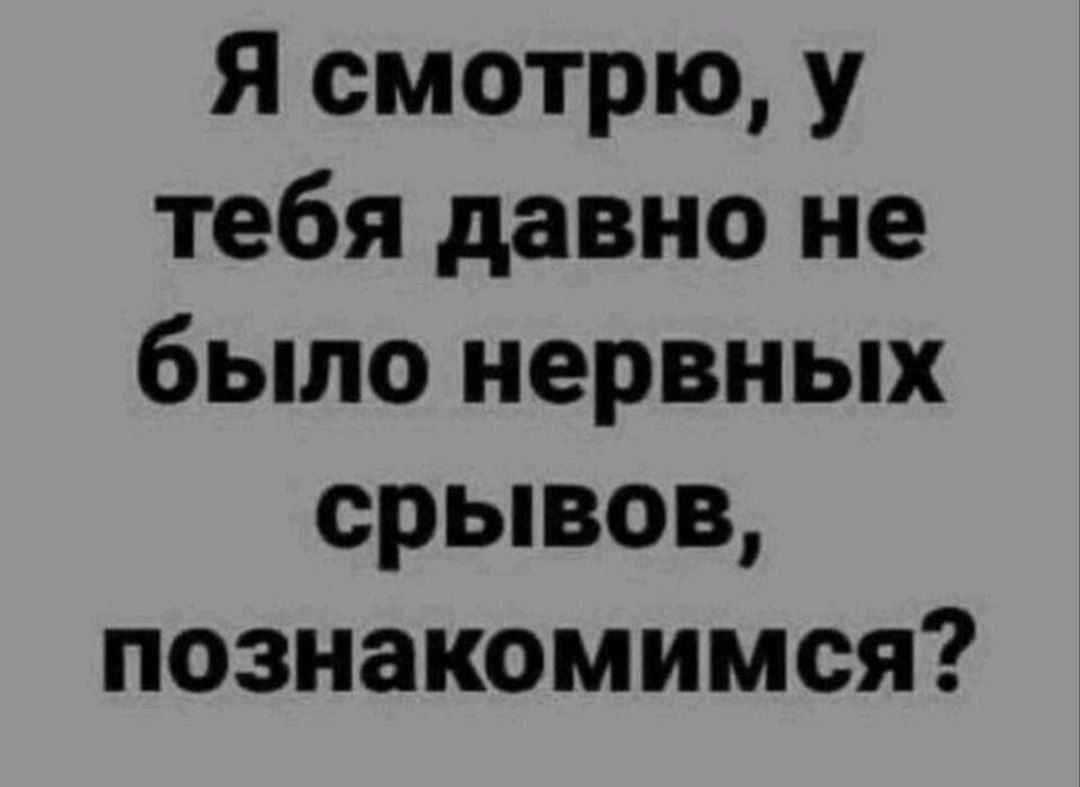 Я смотрю, у тебя давно не было нервных срывов, познакомимся?
