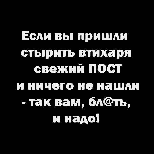 Если вы пришли стирать втихаря свежий ПОСТ и ничего не нашли - так вам, бл@ть, и надо!