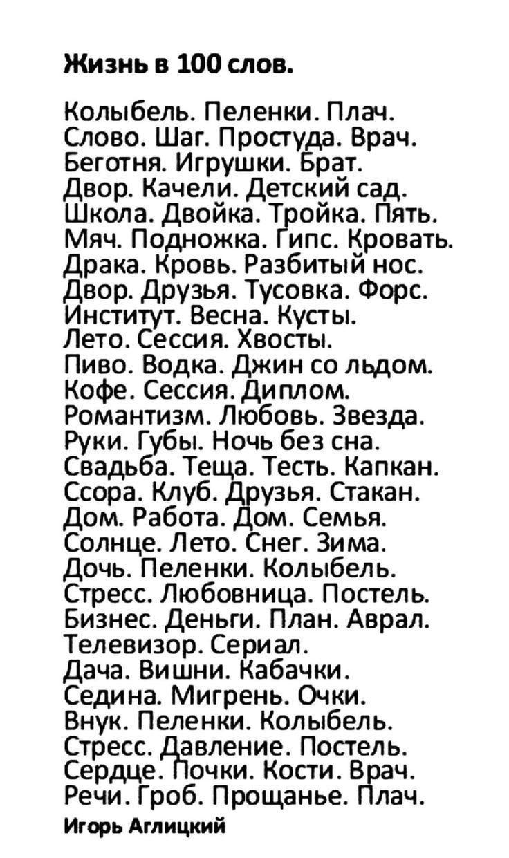 Жизнь в 100 слов. Колыбель. Пеленки. Плач. Слово. Шаг. Простуда. Врач. Беготня. Игрушки. Брат. Двор. Качели. Детский сад. Школа. Двойка. Тройка. Пять. Мяч. Подножка. Гипс. Драка. Кровь. Разбитый нос. Двор. Друзья. Гусоква. Форс. Институт. Весна. Кусты. Лето. Сессия. Хвосты. Пиво. Водка. Джин со льдом. Кофе. Сессия. Диплом. Романтизм. Любовь. Звезда. Руки. Губы. Ночь без сна. Свадьба. Теща. Тест. Капкан. Ссора. Клуб. Друзья. Стакан. Дом. Работа. Дом. Семья. Солнце. Лето. Снег. Зима. Дочь. Пеленки. Колыбель. Стресс. Любовница. Постель. Бизнес. Деньги. План. Аврал. Телевизор. Сериал. Дача. Вишни. Кабачки. Седина. Мигань. Очки. Внук. Пеленки. Колыбель. Стресс. Давление. Постель. Сердце. Почки. Кости. Врач. Речь. Гроб. Прощанье. Плач.