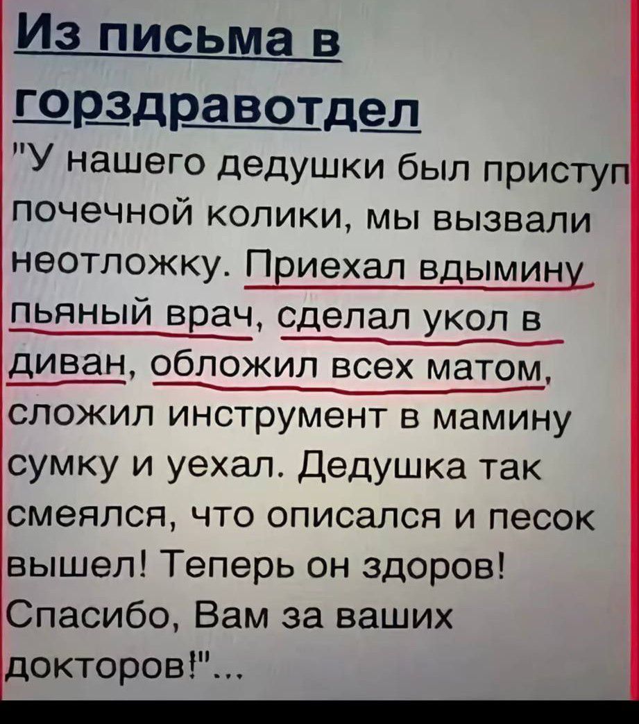 Из письма в горздравотдел: «У нашего дедушки был приступ почечной колики, мы вызвали неотложку. Приехал пьяный врач, сделал укол в диван, обложил всех матом, сложил инструмент в мамину сумку и уехал. Дедушка так смеялся, что описался и песок вышел! Теперь он здоров! Спасибо, Вам за ваших докторов!»