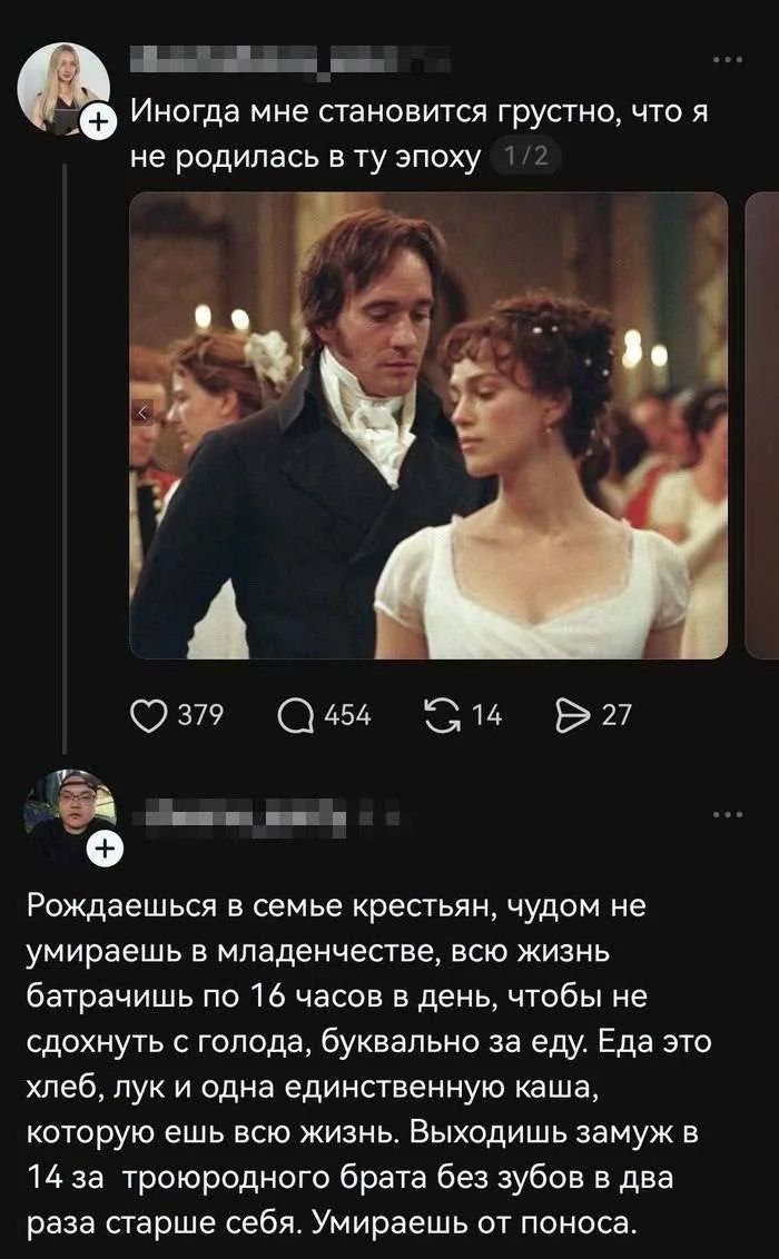 Иногда мне становится грустно, что я не родилась в ту эпоху. Рождаешься в семье крестьян, чудом не умираешь в младенчестве, всю жизнь батрачишь по 16 часов в день, чтобы не сдохнуть с голода, буквально за еду. Еда это хлеб, лук и одна единственную каша, которую ешь всю жизнь. Выходишь замуж в 14 за троюродного брата без зубов в два раза старше