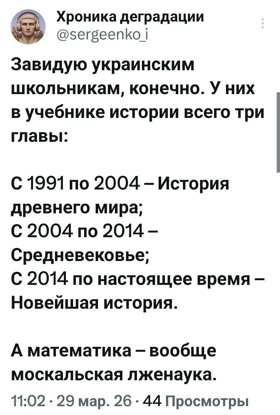 Хроника деградации @sergeenko_i Завидую украинским школьникам, конечно. У них в учебнике истории всего три главы: С 1991 по 2004 – История древнего мира; С 2004 по 2014 – Средневековье; С 2014 по настоящее время – Новейшая история. А математика – вообще москальская лженаука. 11:02 · 29 мар. 26 · 44 Просмотры