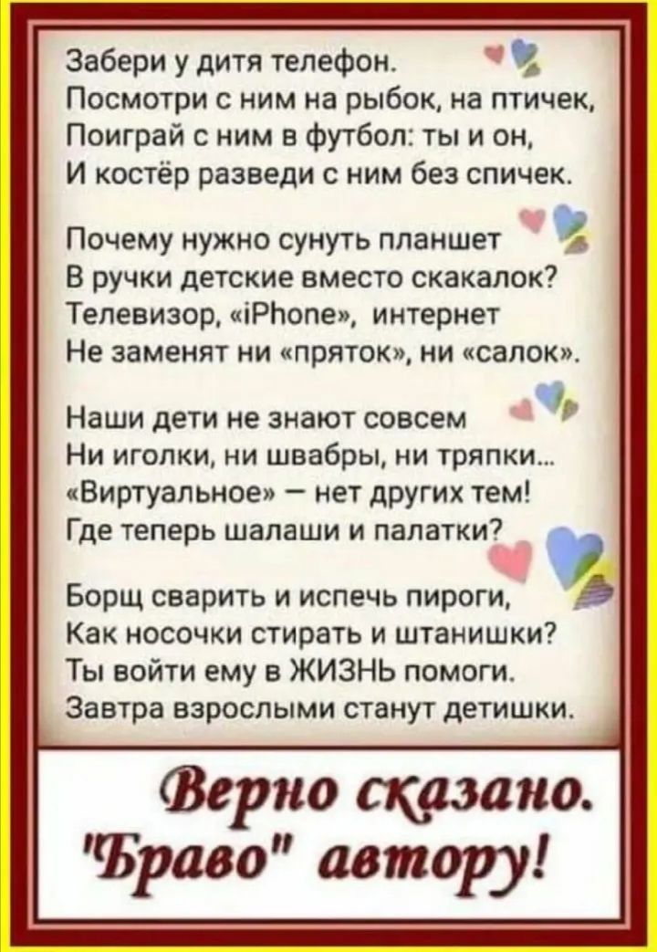 Забери у дитя телефон Посмотри ним на рыбок на птичек Поиграй с ним 5 Футбол ты и он И костёр разведи с ним без спичек Почему нужно сунуть планшет В ручки детские вместо скакалок Телевизор іРЬспеп интернет Не заменят ии ипряток ни санок Наши дети не знают совсем Ни иголки ни швабры ии тряпки Виртуальное нет других тем Где теперь шалаши и палатки Борщ сварить и испечь пироги Как носочки стирать и ш