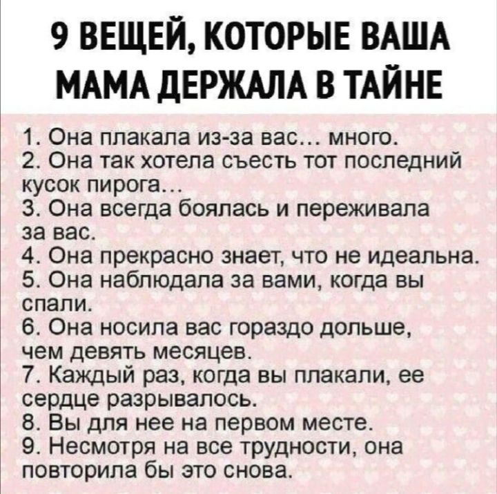 9 ВЕЩЕЙ КОТОРЫЕ ВАША МАМА дЕРЖАЛА В ТАЙНЕ 1 Она ппакапа из за вас мною 2 Она так хотела съесть тот последний кусок пирога 3 Она всегда боялась и переживала за вас 4 Она прекрасно знает что не идеальна Она наблюдала за вами когда вы СПЭПИ 6 Она носила вас гораздо дольше чем девять месяцев Т Каждый раз когда вы ппакапи ее сердце разрывалось 8 Вы для нее на первом месте 9 Несмотря на все ТРУДНОСТИ сн