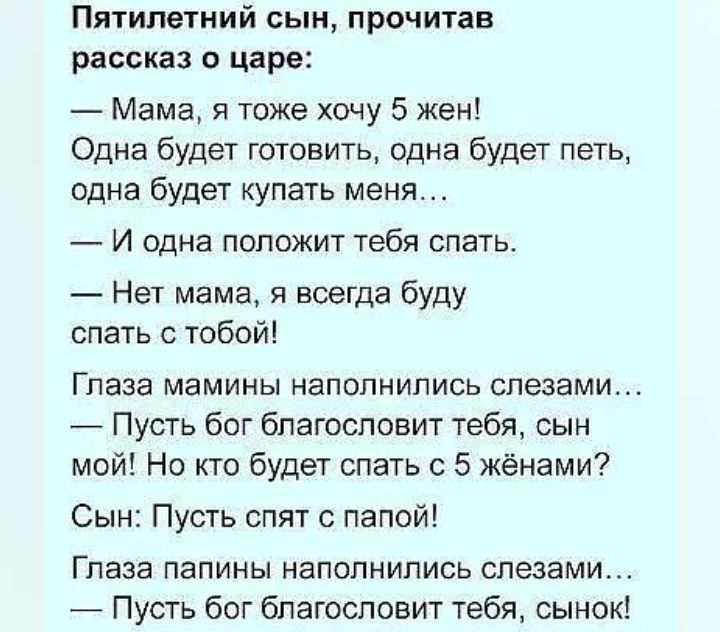 Пятилетний сын прочитав рассказ о царе Мама я тоже хочу 5 жен Одна будет готовить одна будет петь одна будет купать меня И одна положит тебя спать Нет мама я всегда буду спать с тобой Глаза мамины наполнились слезами Пусть бог бпагосповит тебя сын мой Но кто будет спать с 5 жёнами Сын Пусть спят с папой Глаза папины наполнились слезами Пусть бог благословит тебя сынок