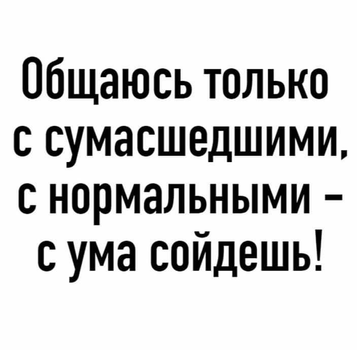 Общаюсь только с сумасшедшими с нормальными с ума сойдешь