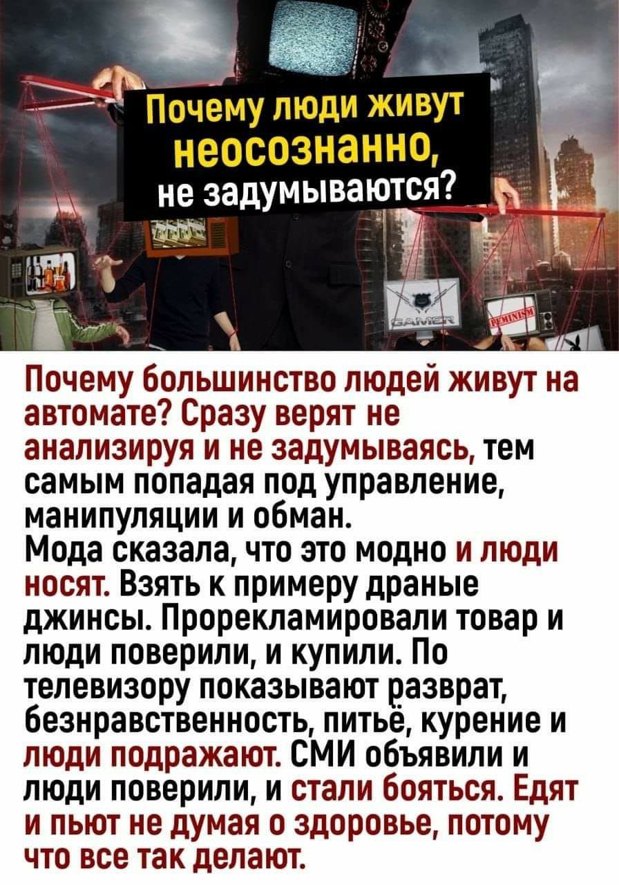 т _ Понемупюди живут неосознанно7 тэчегзъадумыватот Почему большинство людей живут на автомате Сразу верят не анализируя и не задумываясь тем самым попадая под управление манипуляции и обман Мода сказала что это модно и люди носят Взять к примеру драные джинсы Прорекпамировапи товар и люди поверили и купили По телевизору показывают разврат безнравственность питье курение и люди подражают СМИ объяв